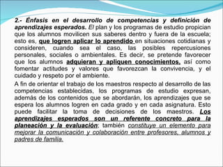 2.- Énfasis en el desarrollo de competencias y definición de aprendizajes esperados.  El  plan y los programas de estudio propician que los alumnos movilicen sus saberes dentro y fuera de la escuela; esto es,  que logren aplicar lo aprendido  en situaciones cotidianas y consideren, cuando sea el caso, las posibles repercusiones personales, sociales o ambientales. Es decir, se pretende favorecer que los alumnos  adquieran y apliquen conocimientos,  así como fomentar actitudes y valores que favorezcan la convivencia, y el cuidado y respeto por el ambiente.  A fin de orientar el trabajo de los maestros respecto al desarrollo de las competencias   establecidas, los programas de estudio expresan, además de los contenidos que se abordarán, los aprendizajes que se espera los alumnos logren en cada grado y en cada asignatura. Esto puede facilitar la toma de decisiones de los maestros.  Los aprendizajes esperados son un referente concreto para la planeación y la evaluación ; también  constituye un elemento para mejorar la comunicación y colaboración entre profesores, alumnos y  padres de  familia . 