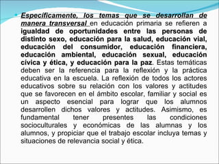 Específicamente, los temas que se desarrollan de manera transversal  en educación primaria se refieren a  igualdad de oportunidades entre las personas de distinto sexo, educación para la salud, educación vial, educación del consumidor, educación financiera, educación ambiental, educación sexual, educación cívica y ética, y educación para la paz . Estas temáticas deben ser la referencia para la reflexión y la práctica educativa en la escuela. La reflexión de todos los actores educativos sobre su relación con los valores y actitudes que se favorecen en el ámbito escolar, familiar y social es un aspecto esencial para lograr que los alumnos desarrollen dichos valores y actitudes. Asimismo, es fundamental tener presentes las condiciones socioculturales y económicas de las alumnas y los alumnos, y propiciar que el trabajo escolar incluya temas y situaciones de relevancia social y ética. 