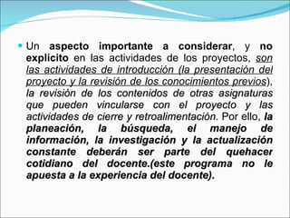 Un  aspecto importante a considerar , y  no explícito  en las actividades de los proyectos,  son las actividades de introducción (la presentación del proyecto y la revisión de los conocimientos previos ),  la revisión de los contenidos de otras asignaturas que pueden vincularse con el proyecto y las actividades de cierre y retroalimentación . Por ello,  la planeación, la búsqueda, el manejo de información, la investigación y la actualización constante deberán ser parte del quehacer cotidiano del docente.(este programa no le apuesta a la experiencia del docente). 