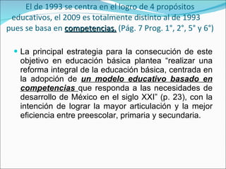 El de 1993 se centra en el logro de 4 propósitos educativos, el 2009 es totalmente distinto al de 1993  pues se basa en  competencias.  (Pág. 7 Prog. 1°, 2°, 5° y 6°)  La principal estrategia para la consecución de este objetivo en educación básica plantea “realizar una reforma integral de la educación básica, centrada en la adopción de  un modelo educativo basado en competencias  que responda a las necesidades de desarrollo de México en el siglo XXI” (p. 23), con la intención de lograr la mayor articulación y la mejor eficiencia entre preescolar, primaria y secundaria. 