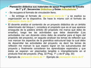 Planeación didáctica sus materiales de apoyo Programas de Estudio de 1° y 6°, Secuencias  Didácticas  y Guías  Articuladoras  ” -  Se recupera el formato de vinculación lleno. - Se entrega el formato de  planeación diaria de 1°  y se explica su organización en la diapositiva. Se hace lo mismo con el formato de  planeación diaria de 6°. El docente analiza el contenido de un proyecto didáctico de un ámbito determinado del bloque I, considera el propósito que es el que aparece enseguida de la palabra ámbito (El propósito me marca qué debo de enseñar), luego lee las actividades que debe desarrollar (Las actividades me van diciendo cómo debo de enseñar para el logro del propósito del proyecto), en seguido analizan los temas de reflexión que nos marcan los aspectos de la gramática estructural bajo la cual debo de desarrollar las actividades del proyecto; es decir los temas de reflexión me marcan lo que espero lograr en los sub-productos del proyecto y finalmente consideran los aprendizajes esperados y que éstos se esperan ver plasmados tangible o intangiblemente en el producto final del proyecto. (Pag. 32 Prog. 1º; y de 6º pág. 30) Ejemplo de  planeación diaria de 1°.  Ejemplo de  planeación diaria de 6°. 
