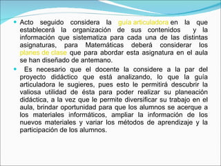 Acto seguido considera la  guía articuladora  en la que establecerá la organización de sus contenidos  y la información que sistematiza para cada una de las distintas asignaturas, para Matemáticas deberá considerar los  planes de clase  que para abordar esta asignatura en el aula se han diseñado de antemano. Es necesario que el docente la considere a la par del proyecto didáctico que está analizando, lo que la guía articuladora le sugieres, pues esto le permitirá descubrir la valiosa utilidad de ésta para poder realizar su planeación didáctica, a la vez que le permite diversificar su trabajo en el aula, brindar oportunidad para que los alumnos se acerque a los materiales informáticos, ampliar la información de los nuevos materiales y variar los métodos de aprendizaje y la participación de los alumnos. 