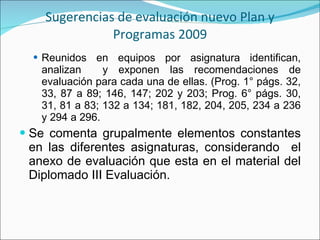 Sugerencias de evaluación nuevo Plan y Programas 2009 Reunidos en equipos por asignatura identifican, analizan  y exponen las recomendaciones de evaluación para cada una de ellas. (Prog. 1° págs. 32, 33, 87 a 89; 146, 147; 202 y 203; Prog. 6° págs. 30, 31, 81 a 83; 132 a 134; 181, 182, 204, 205, 234 a 236 y 294 a 296. Se comenta grupalmente elementos constantes en las diferentes asignaturas, considerando  el anexo de evaluación que esta en el material del Diplomado III Evaluación. 