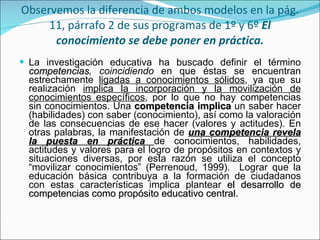 Observemos la diferencia de ambos modelos en la pág. 11, párrafo 2 de sus programas de 1º y 6º  El conocimiento se debe poner en práctica. La investigación educativa ha buscado definir el término  competencias , coincidiendo  en que éstas se encuentran estrechamente  ligadas a conocimientos sólidos , ya que su realización  implica la incorporación y la movilización de conocimientos específicos , por lo que no hay competencias sin conocimientos. Una  competencia implica  un saber hacer (habilidades) con saber (conocimiento), así como la valoración de las consecuencias de ese hacer (valores y actitudes). En otras palabras, la manifestación de  una competencia revela la puesta en práctica  de conocimientos, habilidades, actitudes y valores para el logro de propósitos en contextos y situaciones diversas, por esta razón se utiliza el concepto “movilizar conocimientos” (Perrenoud, 1999).  Lograr que la educación básica contribuya a la formación de ciudadanos con estas características implica plantear  el desarrollo de competencias como propósito educativo  central. 