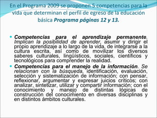 En el Programa 2009 se proponen 5 competencias para la vida que determinan el perfil de egreso de la educación básica  Programa páginas 12 y 13. Competencias para el aprendizaje permanente . Implican la posibilidad de aprender,  asumir y dirigir el propio aprendizaje a lo largo de la vida, de integrarse a la cultura escrita, así como de movilizar los diversos saberes culturales, lingüísticos, sociales, científicos y tecnológicos para comprender la realidad.  Competencias para el manejo de la información . Se relacionan con la búsqueda,  identificación, evaluación, selección y sistematización de información; con pensar, reflexionar, argumentar y expresar juicios críticos; con analizar, sintetizar, utilizar y compartir información; con el conocimiento y manejo de distintas lógicas   de construcción del conocimiento en diversas disciplinas y en distintos   ámbitos   culturales . 