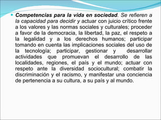 Competencias para la vida en sociedad . Se refieren a la capacidad para decidir y  actuar con juicio crítico frente a los valores y las normas sociales y culturales; proceder a favor de la democracia, la libertad, la paz, el respeto a la legalidad y a los derechos humanos; participar tomando en cuenta las implicaciones sociales del uso de la tecnología; participar, gestionar y  desarrollar actividades que promuevan el desarrollo de las localidades, regiones, el país y el mundo; actuar con respeto ante la diversidad sociocultural; combatir la discriminación y el racismo, y manifestar una conciencia de pertenencia a su cultura, a su país y al mundo. 