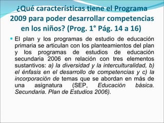 ¿Qué características tiene el Programa 2009 para poder desarrollar competencias en los niños? (Prog. 1° Pág. 14 a 16)  El plan y los programas de estudio de educación primaria se articulan con los planteamientos del plan y los programas de estudios de educación secundaria 2006 en relación con tres elementos sustantivos:  a) la diversidad y la interculturalidad, b) el énfasis en el desarrollo de competencias y c) la incorporación de  temas que se abordan en más de una asignatura (SEP,  Educación básica. Secundaria.  Plan de Estudios 2006). 