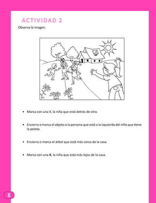 8
Actividad 2
Observa la imagen.
•	 Marca con una X, la niña que está detrás de otra.
•	 Encierra o marca el objeto o la persona que está a la izquierda del niño que tiene
la pelota.
•	 Encierra o marca el árbol que está más cerca de la casa.
•	 Marca con una X, la niña que está más lejos de la casa.
 
