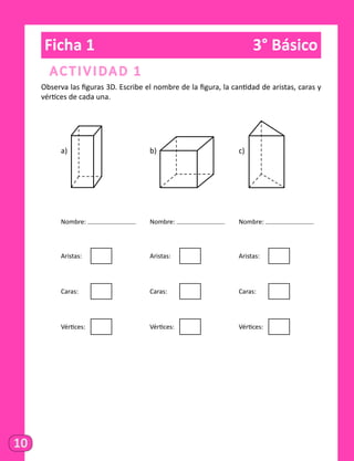 10
Ficha 1	 3° Básico
Actividad 1
Observa las figuras 3D. Escribe el nombre de la figura, la cantidad de aristas, caras y
vértices de cada una.
	a)
	 					
b)
	 			
c)
	
	 Nombre: 		 Nombre: 		 Nombre:
	 Aristas: 	
				
Aristas: 	
				
Aristas: 	
	Caras:
	
	
				
Caras:
	
	
				
Caras:
	
	
	 Vértices: 	
				
Vértices: 	
				
Vértices: 	
 