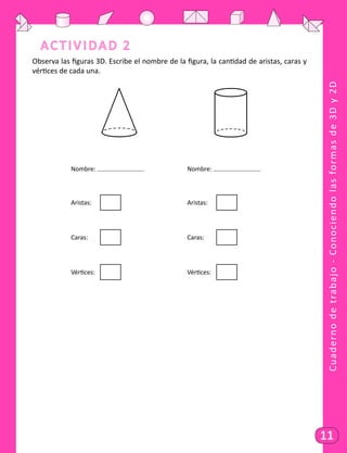 Cuadernodetrabajo-Conociendolasformasde3Dy2D
11
Actividad 2
Observa las figuras 3D. Escribe el nombre de la figura, la cantidad de aristas, caras y
vértices de cada una.
			 Nombre: 					 Nombre: 	
			Aristas: 	
							
Aristas: 	
	 	
			Caras:
	
	
							
Caras:
	
	
	
			 Vértices: 	
							
Vértices: 	
		
 