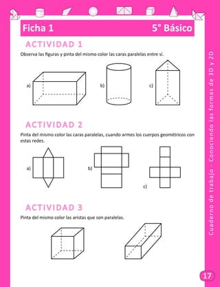 Cuadernodetrabajo-Conociendolasformasde3Dy2D
17
Ficha 1	 5° Básico
Actividad 1
Observa las figuras y pinta del mismo color las caras paralelas entre sí.
a)
	 			
b)
	 			
c)
	
Actividad 2
Pinta del mismo color las caras paralelas, cuando armes los cuerpos geométricos con
estas redes.
a)
	 				
b)
	 			c)	
Actividad 3
Pinta del mismo color las aristas que son paralelas.
				 							
 