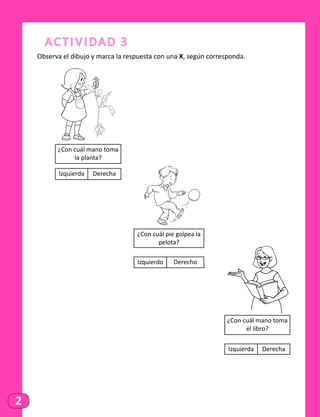 2
Actividad 3
Observa el dibujo y marca la respuesta con una X, según corresponda.
¿Con cuál mano toma
la planta?
Izquierda Derecha
¿Con cuál mano toma
el libro?
Izquierda Derecha
¿Con cuál pie golpea la
pelota?
Izquierdo Derecho
 