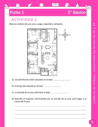 Cuadernodetrabajo-Conociendolasformasde3Dy2D
5
Ficha 1	 2° Básico
Actividad 1
Observa el plano de una casa. Luego, responde y completa.
N
S
EO
a)	 Los dormitorios están ubicados en el lado .
b)	 El living está ubicado en el lado .
c)	 La entrada de la casa está hacia el lado .
d)	 Describe el trayecto, comenzando por la entrada de la casa, para llegar a la
cocina de la casa.
	
	
	
	
 