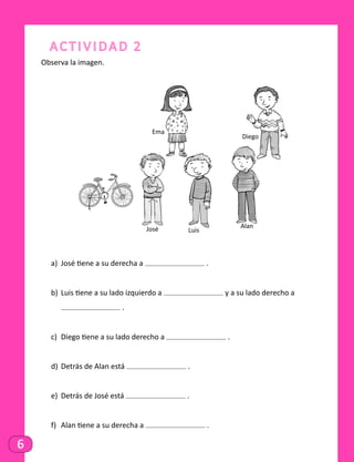 6
Actividad 2
Observa la imagen.
Ema
José Luis
Alan
Diego
a)	 José tiene a su derecha a .
b)	 Luis tiene a su lado izquierdo a y a su lado derecho a
	 .
c)	 Diego tiene a su lado derecho a .
d)	 Detrás de Alan está .
e)	 Detrás de José está .
f)	 Alan tiene a su derecha a .
 