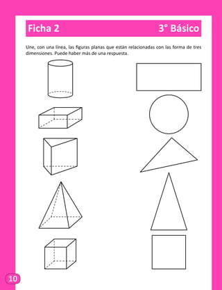 10
Ficha 2	 3° Básico
Une, con una línea, las figuras planas que están relacionadas con las forma de tres
dimensiones. Puede haber más de una respuesta.
	
	
	
	
 