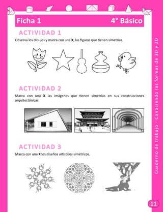 Cuadernodetrabajo-Conociendolasformasde3Dy2D
11
Ficha 1	 4° Básico
Actividad 1
Observa los dibujos y marca con una X, las figuras que tienen simetrías.
	
Actividad 2
Marca con una X las imágenes que tienen simetrías en sus construcciones
arquitectónicas.
	 	 	
Actividad 3
Marca con una X los diseños artísticos simétricos.
	 		 		
 