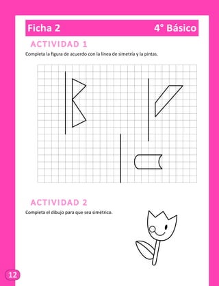 12
Ficha 2	 4° Básico
Actividad 1
Completa la figura de acuerdo con la línea de simetría y la pintas.
	
Actividad 2
Completa el dibujo para que sea simétrico.
 
 