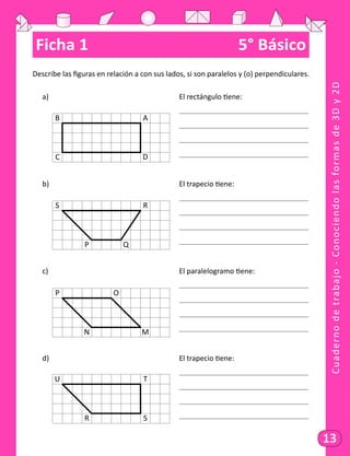 Cuadernodetrabajo-Conociendolasformasde3Dy2D
13
Ficha 1	 5° Básico
Describe las figuras en relación a con sus lados, si son paralelos y (o) perpendiculares.
a)														 El rectángulo tiene:
														
														
														
														
b)														 El trapecio tiene:
														
														
														
														
c)														 El paralelogramo tiene:
														
														
														
														
d)														 El trapecio tiene:
														
														
														
														
B
C
A
D
S
P
R
Q
P
N
O
M
U
R
T
S
 
