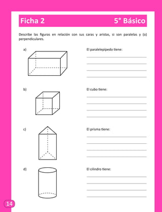 14
Ficha 2	 5° Básico
Describe las figuras en relación con sus caras y aristas, si son paralelas y (o)
perpendiculares.
a)														 El paralelepípedo tiene:
														
														
														
														
b)														 El cubo tiene:
														
														
														
														
c)														 El prisma tiene:
														
														
														
														
d)														 El cilindro tiene:
														
														
														
														
 