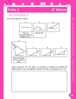 Cuadernodetrabajo-Conociendolasformasde3Dy2D
15
Ficha 1	 6° Básico
Actividad 1
Analiza los siguientes 7 pasos.
1 2 3
A B
A B
A B26°
trazar un
segmento AB de
longitud 3 cm.
Marcar 26°
4
A B
5 6 7
A B
C
A B
C
A B
C
Abrir el compás
4,8 cm y trazar el
arco.
	 Luego, construye, con una regla y un compás, un triángulo de medida del
segmento AB = 4 cm; de ángulo en el vértice A de 40° y el segmento AC= 5 cm.
	
 