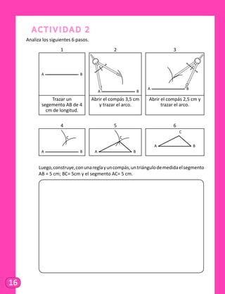 16
Actividad 2
Analiza los siguientes 6 pasos.
1 2 3
A B
A B
A B
Trazar un
segemento AB de 4
cm de longitud.
Abrir el compás 3,5 cm
y trazar el arco.
Abrir el compás 2,5 cm y
trazar el arco.
4 5 6
A B
C
A B
C
A B
C
	 Luego,construye,conunareglayuncompás,untriángulodemedidaelsegmento
AB = 5 cm; BC= 5cm y el segmento AC= 5 cm.
	
 