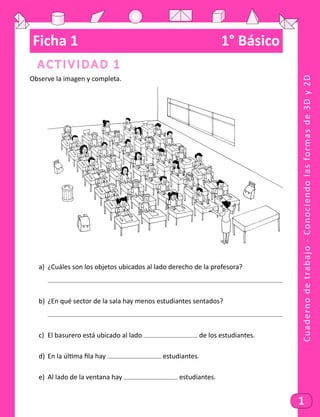 Cuadernodetrabajo-Conociendolasformasde3Dy2D
1
Ficha 1	 1° Básico
Actividad 1
Observe la imagen y completa. 	
	
a)	 ¿Cuáles son los objetos ubicados al lado derecho de la profesora?
	
b)	 ¿En qué sector de la sala hay menos estudiantes sentados?
	
c)	 El basurero está ubicado al lado de los estudiantes.
d)	 En la última fila hay estudiantes.
e)	 Al lado de la ventana hay estudiantes.
 