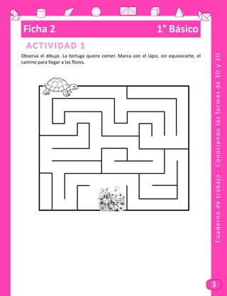 Cuadernodetrabajo-Conociendolasformasde3Dy2D
3
Ficha 2	 1° Básico
Actividad 1
Observa el dibujo. La tortuga quiere comer. Marca con el lápiz, sin equivocarte, el
camino para llegar a las flores.
 