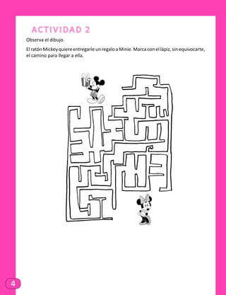 4
Actividad 2
Observa el dibujo.
El ratón Mickey quiere entregarle un regalo a Minie. Marca con el lápiz, sin equivocarte,
el camino para llegar a ella.
 