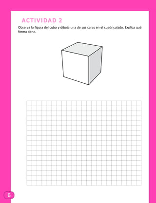6
Actividad 2
Observa la figura del cubo y dibuja una de sus caras en el cuadriculado. Explica qué
forma tiene.
	
 