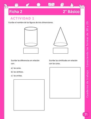 Cuadernodetrabajo-Conociendolasformasde3Dy2D
7
Ficha 2	 2° Básico
Actividad 1
Escribe el nombre de las figuras de tres dimensiones.
Escribe las diferencias en relación				 Escribe las similitudes en relación
con:														con las caras.
a)	 las caras.
b)	 los vértices.
c)	 las aristas.
 