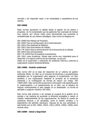 mercado y así responder mejor a las necesidades y expectativas de sus
clientes.
ISO 10000
Estas normas garantizan la calidad desde la gestión de los planes o
proyectos. Se ha comprobado que las gestiones han avanzado de manera
muy notoria, son incluso vistos como herramientas que aumentan la
competitividad de una manera estratégica. Esta norma se desglosa en:
ISO 10006 Para Manejo de Proyectos.
ISO 10007 Para la Configuración de la Administración.
ISO 10012 Para Sistemas de Medición.
ISO 10013 Para Documentos de Calidad.
ISO I TR 10014 Para la Administración De la Economía de la Calidad.
ISO 10015 Para Entrenamiento.
ISO I TS 16949 Para Proveedores Automotrices.
ISO 19011 para Auditorias: Siendo esta norma muy importante para el
desarrollo y la mejora continua de las empresas, ya que por
medio de la supervisión y evaluación de auditorías internas y externas la
organización crecerá dimensionalmente.
ISO 14000 - Gestión ambiental
Esta norma ISO es la base del desarrollo de un sistema de gestión
ambiental (SGA). Un SGA es un conjunto de directrices y procedimientos
adoptados por la organización para asegurar el cumplimiento. Un SGA
beneficia a una organización mediante el aumento de la conciencia
ambiental y la investigación de formas de reducir sus costos. ISO
14004:2004. Esta norma ISO proporciona información más específica para
la implementación y el mantenimiento de un SGA, con el objetivo de
mejorar continuamente el plan basado en su desempeño. La norma es
aplicable a cualquier industria. ISO 5001.
Esta norma está próxima a ser lanzada se ocupará de la gestión de la
energía y las maneras de aumentar la eficiencia energética y reducir el
impacto medioambiental de las organizaciones. Se tendrá en cuenta las
cuestiones técnicas y de actualidad, como el cambio climático y la
dependencia del petróleo extranjero. Algunas de las que pertenecen a
esta familia son la ISO 14002, 14010, 14011,14024, 14050, 14060, entre
muchas otras.
ISO 22000 - Salud y Seguridad
 