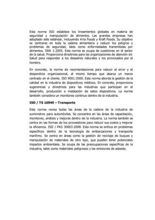 Esta norma ISO establece los lineamientos globales en materia de
seguridad y manipulación de alimentos. Las grandes empresas han
adoptado este estándar, incluyendo Arla Foods y Kraft Foods. Su objetivo
es centrarse en toda la cadena alimentaria y reducir los peligros y
problemas de seguridad, tales como enfermedades transmitidas por
alimentos. IWA 1:2005. Esta norma se ocupa de cuestiones en el sector
de la salud. Proporciona directrices para las organizaciones de atención de
Salud para responder a los desastres naturales y los provocados por el
hombre.
En concreto, la norma da recomendaciones para reducir el error y el
desperdicio organizacional, al mismo tiempo que abarca un marco
centrado en el cliente. ISO 9001:2000. Esta norma aborda la gestión de la
calidad en la industria de dispositivos médicos. En concreto, proporciona
sugerencias y directrices para las industrias que participan en el
desarrollo, producción e instalación de estos dispositivos. La norma
también considera un monitoreo continuo dentro de la industria.
ISO / TS 16949 – Transporte
Esta norma revisa todas las áreas de la cadena de la industria de
suministros para automóviles. Se concentra en las áreas de capacitación,
monitoreo, análisis y mejoras dentro de la industria. La norma también se
centra en las formas de los proveedores para reducir sus costos y mejorar
la eficiencia. ISO / PAS 30003:2008. Esta norma se enfoca en problemas
específicos dentro de la tecnología de embarcaciones y transporte
marítimo. Se centra en áreas como la gestión de reciclaje de buques y
manipulación de materiales de otro tipo, que pueden tener potenciales
impactos ambientales. Se ocupa de las preocupaciones específicas de la
industria, tales como materiales peligrosos y las emisiones de asbesto.
 