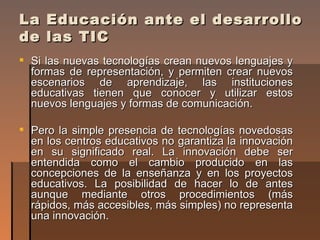 La Educación ante el desarrollo de las TIC <ul><li>Si las nuevas tecnologías crean nuevos lenguajes y formas de representa...
