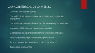 CARACTERÍSITCAS DE LA WEB 3.0
• Grandes anchos de banda
• Conexión ilimitada al ordenador, móviles, etc. a precios
asequibles
• Cada ciudadano recibirá con el DNI, un email y un teléfono
• Interoperabilidad entre plataformas y redes
• Geolocalización para saber donde están los conocidos
• Más transparencia por una menor privacidad
• Se van confundiendo el tiempo laborar y el ocio
• Búsquedas inteligentes
 