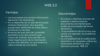 Ventajas
• Los buscadores encuentran información
relevante más fácilmente.
• No se depende de un solo servicio para
obtener información, sino que ésta
puede estar distribuida en varios sitios y
juntarla en un tercero.
• el hecho de que dota de contenido
semántico a los documentos que
coloca en internet. esto permite una
mejor organización de la información,
mucho más definida, ya que se lleva a
cabo a través de conceptos.
Desventajas
• El costoso y laborioso proceso de
adaptar y reestructurar los
documentos de Internet para
poder ser procesados de forma
semántica.
• A los problemas técnicos hay que
sumas, por ejemplo, los problemas
de idiomas.
• La complejidad de la codificación
semántica, es necesario unificar los
estándares semánticos, otro
laborioso proceso. WEB 3.0
WEB 3.0
 