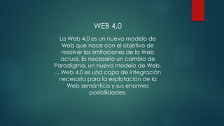 WEB 4.0
La Web 4.0 es un nuevo modelo de
Web que nace con el objetivo de
resolver las limitaciones de la Web
actual. Es necesario un cambio de
Paradigma, un nuevo modelo de Web.
... Web 4.0 es una capa de integración
necesaria para la explotación de la
Web semántica y sus enormes
posibilidades.
 