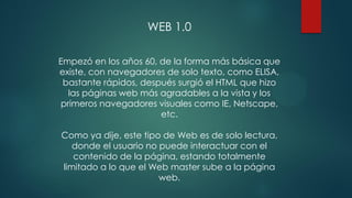 WEB 1.0
Empezó en los años 60, de la forma más básica que
existe, con navegadores de solo texto, como ELISA,
bastante rápidos, después surgió el HTML que hizo
las páginas web más agradables a la vista y los
primeros navegadores visuales como IE, Netscape,
etc.
Como ya dije, este tipo de Web es de solo lectura,
donde el usuario no puede interactuar con el
contenido de la página, estando totalmente
limitado a lo que el Web master sube a la página
web.
 