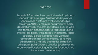WEB 2.0
La web 2.0 se asiento a mediados de la primera
década de este siglo. Sustentada bajo unas
conexiones a internet evolucionadas (ya
teníamos ADSL), y mejores herramientas para
desarrollar web, mejores servidores, etc., la web
2.0, también denominada "la red social", llena
Internet de blogs, wikis, foros y finalmente, redes
sociales. El objetivo de la web 2.0 es la
compartición del conocimiento, es la web
colaborativa y ha sido uno de los atractivos
principales para atraer a usuarios (basta ver los
usuarios de Facebook que, hasta Facebook, no
tocaban un ordenador).
 