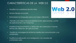 CARACTERÍSTICAS DE LA WEB 2.0
• Simplifica la usabilidad del sitio Web
• Ahorra tiempo al usuario
• Estandariza los lenguajes para una mejor utilización
• Permite una mejor interoperabilidad entre aplicaciones y entre
las aplicaciones y las máquinas.
• Facilita el reconocimiento o detección de carencias o nuevas
formas de utilización de aplicaciones.
• Facilita la convergencia entre los medios de comunicación y los
contenidos
• Facilita la publicación, la investigación y la consulta de
contenidos web.
 