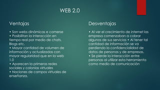 Ventajas
• Son webs dinámicas e comerse
• Posibilitan la interacción en
tiempo real por medio de chats.
Blogs etc.
• Mayor cantidad de volumen de
información y actualizadas con
mayor regularidad que en la web
1.0
• Aparecen la primeras redes
sociales y colonias virtuales
• Nociones de campos virtuales de
enseñanza.
Desventajas
• Al ver el crecimiento de internet las
empresa comenzaban a cobrar
algunos de sus servicios • Al tener tal
cantidad de información se va
perdiendo la confidencialidad de
datos de personas y de empresas.
• Se pierde la interacción entre
personas al utilizar esta herramienta
como medio de comunicación
WEB 2.0
 