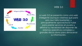 WEB 3.0
La web 3.0 se presenta como una web
inteligente (aunque creemos que para
esto aun falta bastante), y
principalmente aprovecha la nube
para prestar servicios al usuario y
eliminar su necesidad de disponer de
sistemas operativos complejos y
grandes discos duros para almacenar
su información.
 