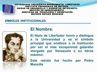 SÍMBOLOS INSTITUCIONALES
El Nombre:
El título de Libertador honra y distingue
a la Universidad y es el símbolo
principal que enaltece a la Institución
por ser el más excepcional galardón
otorgado por Venezuela a su héroe
máximo.
Este retrato fue hecho por Pedro
Mancilla
 