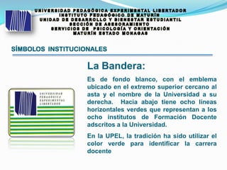 SÍMBOLOS INSTITUCIONALES
La Bandera:
Es de fondo blanco, con el emblema
ubicado en el extremo superior cercano al
asta y el nombre de la Universidad a su
derecha. Hacia abajo tiene ocho líneas
horizontales verdes que representan a los
ocho institutos de Formación Docente
adscritos a la Universidad.
En la UPEL, la tradición ha sido utilizar el
color verde para identificar la carrera
docente
 
