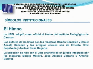 SÍMBOLOS INSTITUCIONALES
El Himno:
La UPEL adoptó como oficial el himno del Instituto Pedagógico de
Caracas.
Los autores de las letras son los maestros Ramón González y Daniel
Acosta Sánchez y los arreglos corales son de Ernesto Ortiz
Sepúlveda y Amílcar Rivas Dugarte.
La selección se hizo con el voto unánime de un jurado integrado por
los maestros Moisés Moleiro, José Antonio Calcaño y Antonio
Estévez
 