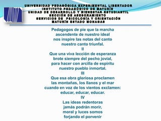 Pedagogos de pie que la marcha
ascendente de nuestro ideal
nos inspire las notas del canto
nuestro canto triunfal.
II
Que una viva lección de esperanza
brote siempre del pecho jovial,
para hacer con arcilla de espíritu
nuestro pueblo inmortal.
III
Que esa obra gloriosa proclamen
las montañas, los llanos y el mar
cuando en voz de los vientos exclamen:
educar, educar, educar.
IV
Las ideas redentoras
jamás podrán morir,
moral y luces somos
forjando el porvenir
 