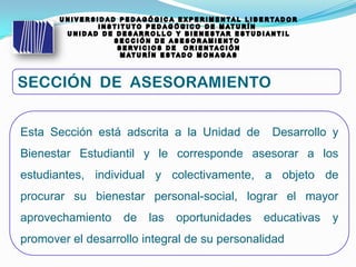 Esta Sección está adscrita a la Unidad de Desarrollo y
Bienestar Estudiantil y le corresponde asesorar a los
estudiantes, individual y colectivamente, a objeto de
procurar su bienestar personal-social, lograr el mayor
aprovechamiento de las oportunidades educativas y
promover el desarrollo integral de su personalidad
 