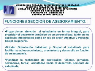 •Proporcionar atención al estudiante en forma integral, para
propiciar el desarrollo armónico de su personalidad, tanto en los
aspectos Intelectuales como en los de orden Afectivo y Personal
Social en general.
•Brindar Orientación Individual y Grupal al estudiante para
facilitar su autoconocimiento, crecimiento y desarrollo en función
de su autonomía.
•Planificar la realización de actividades, talleres, jornadas,
seminarios, foros; orientados hacia el desarrollo personal del
estudiante.
 