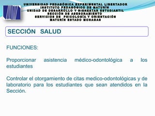 FUNCIONES:
Proporcionar asistencia médico-odontológica a los
estudiantes
Controlar el otorgamiento de citas medico-odontológicas y de
laboratorio para los estudiantes que sean atendidos en la
Sección.
SECCIÓN SALUD
 