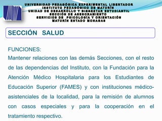 FUNCIONES:
Mantener relaciones con las demás Secciones, con el resto
de las dependencias del Instituto, con la Fundación para la
Atención Médico Hospitalaria para los Estudiantes de
Educación Superior (FAMES) y con instituciones médico-
asistenciales de la localidad, para la remisión de alumnos
con casos especiales y para la cooperación en el
tratamiento respectivo.
SECCIÓN SALUD
 