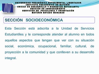 Esta Sección está adscrita a la Unidad de Servicios
Estudiantiles y le corresponde atender al alumno en todos
aquellos aspectos que tengan que ver con su situación
social, económica, ocupacional, familiar, cultural, de
proyección a la comunidad y que conlleven a su desarrollo
integral.
SECCIÓNSECCIÓN SOCIOECONÓMICA
 